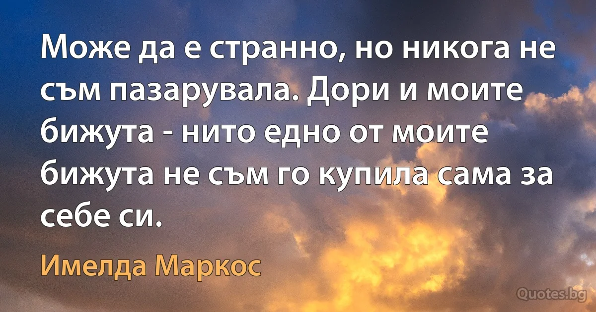 Може да е странно, но никога не съм пазарувала. Дори и моите бижута - нито едно от моите бижута не съм го купила сама за себе си. (Имелда Маркос)