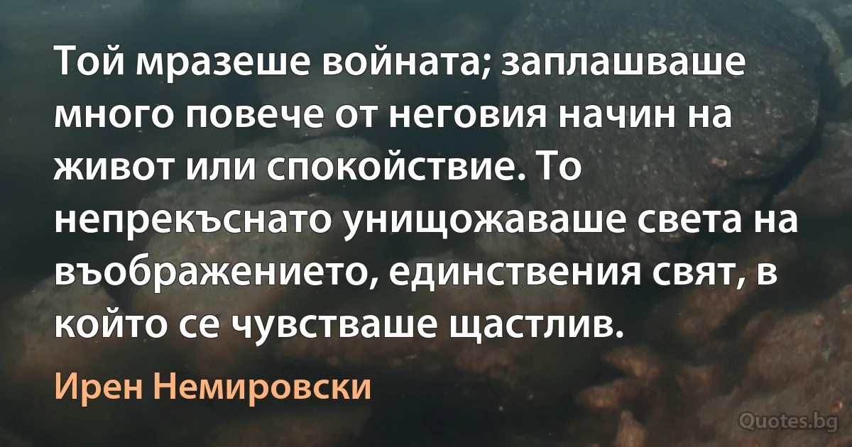 Той мразеше войната; заплашваше много повече от неговия начин на живот или спокойствие. То непрекъснато унищожаваше света на въображението, единствения свят, в който се чувстваше щастлив. (Ирен Немировски)