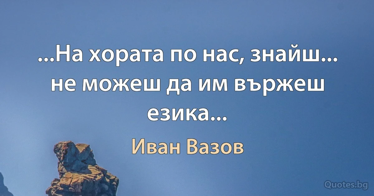 ...На хората по нас, знайш... не можеш да им вържеш езика... (Иван Вазов)