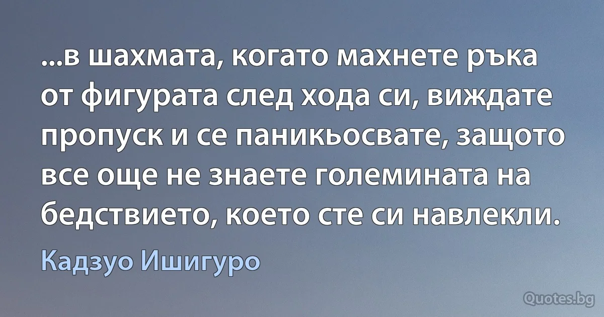 ...в шахмата, когато махнете ръка от фигурата след хода си, виждате пропуск и се паникьосвате, защото все още не знаете големината на бедствието, което сте си навлекли. (Кадзуо Ишигуро)