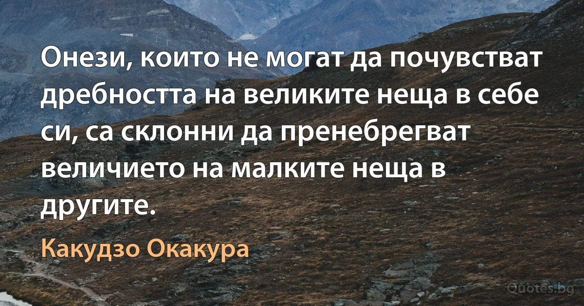 Онези, които не могат да почувстват дребността на великите неща в себе си, са склонни да пренебрегват величието на малките неща в другите. (Какудзо Окакура)