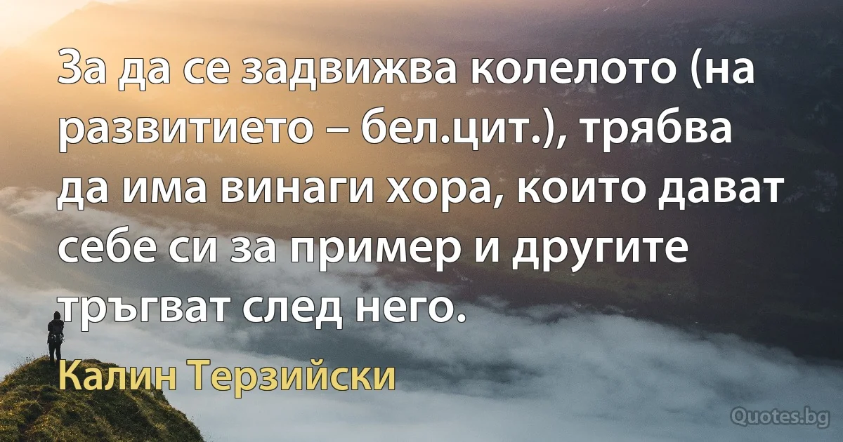 За да се задвижва колелото (на развитието – бел.цит.), трябва да има винаги хора, които дават себе си за пример и другите тръгват след него. (Калин Терзийски)