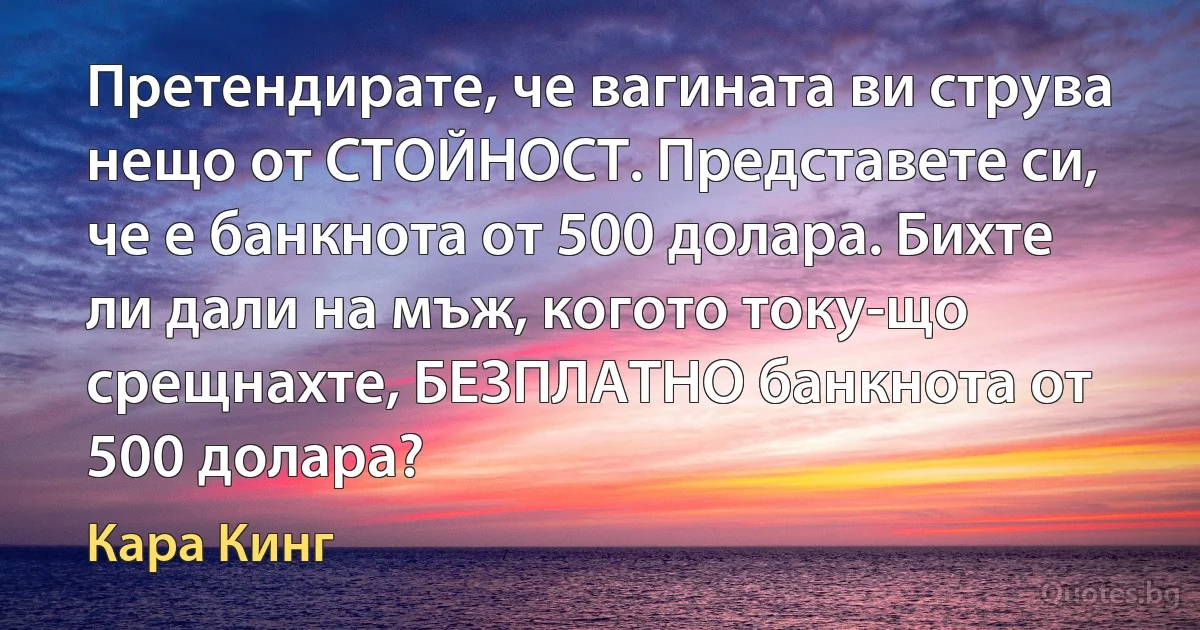 Претендирате, че вагината ви струва нещо от СТОЙНОСТ. Представете си, че е банкнота от 500 долара. Бихте ли дали на мъж, когото току-що срещнахте, БЕЗПЛАТНО банкнота от 500 долара? (Кара Кинг)