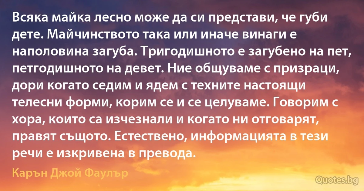 Всяка майка лесно може да си представи, че губи дете. Майчинството така или иначе винаги е наполовина загуба. Тригодишното е загубено на пет, петгодишното на девет. Ние общуваме с призраци, дори когато седим и ядем с техните настоящи телесни форми, корим се и се целуваме. Говорим с хора, които са изчезнали и когато ни отговарят, правят същото. Естествено, информацията в тези речи е изкривена в превода. (Карън Джой Фаулър)