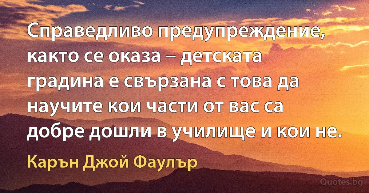 Справедливо предупреждение, както се оказа – детската градина е свързана с това да научите кои части от вас са добре дошли в училище и кои не. (Карън Джой Фаулър)