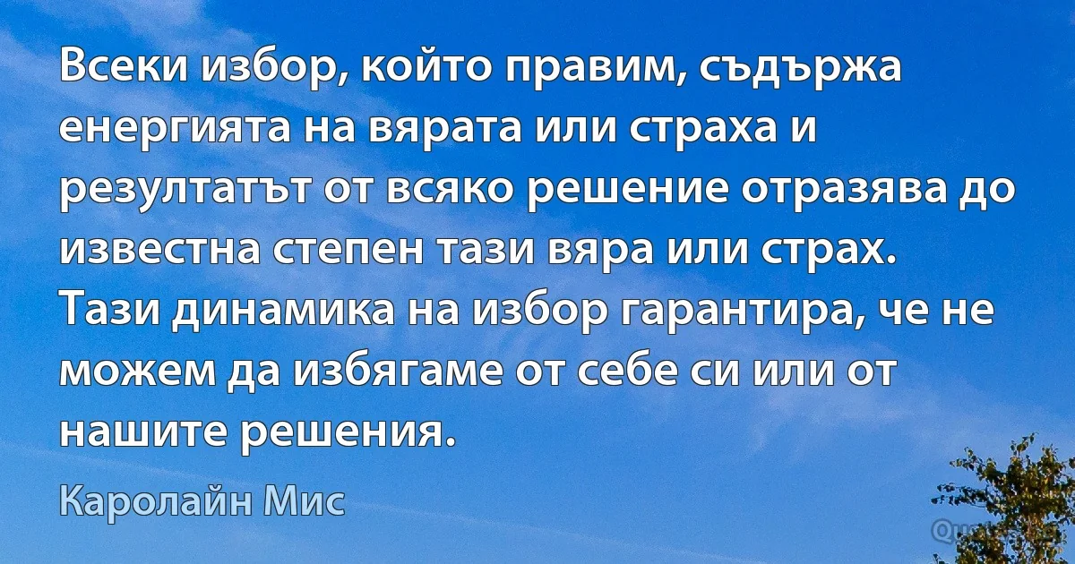 Всеки избор, който правим, съдържа енергията на вярата или страха и резултатът от всяко решение отразява до известна степен тази вяра или страх. Тази динамика на избор гарантира, че не можем да избягаме от себе си или от нашите решения. (Каролайн Мис)