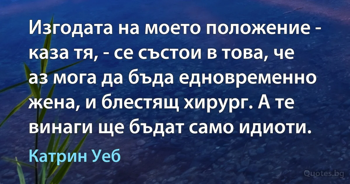 Изгодата на моето положение - каза тя, - се състои в това, че аз мога да бъда едновременно жена, и блестящ хирург. А те винаги ще бъдат само идиоти. (Катрин Уеб)