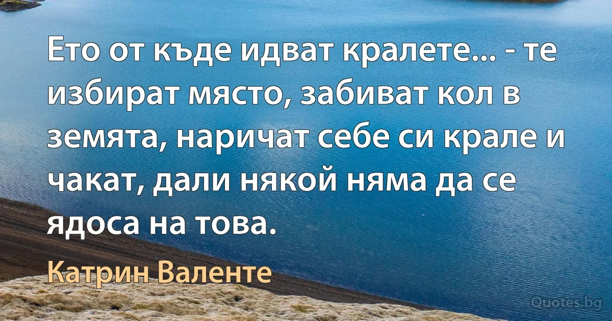 Ето от къде идват кралете... - те избират място, забиват кол в земята, наричат себе си крале и чакат, дали някой няма да се ядоса на това. (Катрин Валенте)