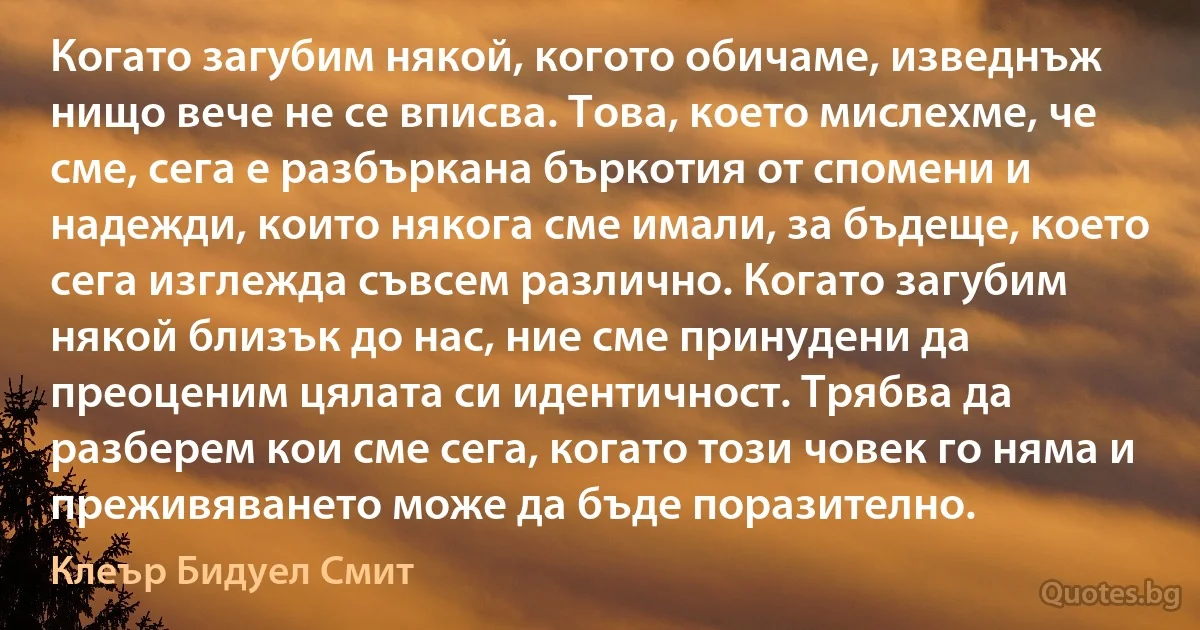 Когато загубим някой, когото обичаме, изведнъж нищо вече не се вписва. Това, което мислехме, че сме, сега е разбъркана бъркотия от спомени и надежди, които някога сме имали, за бъдеще, което сега изглежда съвсем различно. Когато загубим някой близък до нас, ние сме принудени да преоценим цялата си идентичност. Трябва да разберем кои сме сега, когато този човек го няма и преживяването може да бъде поразително. (Клеър Бидуел Смит)