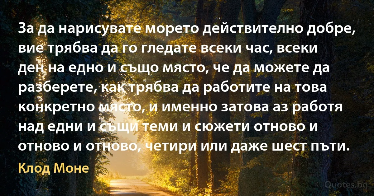 За да нарисувате морето действително добре, вие трябва да го гледате всеки час, всеки ден на едно и също място, че да можете да разберете, как трябва да работите на това конкретно място, и именно затова аз работя над едни и същи теми и сюжети отново и отново и отново, четири или даже шест пъти. (Клод Моне)