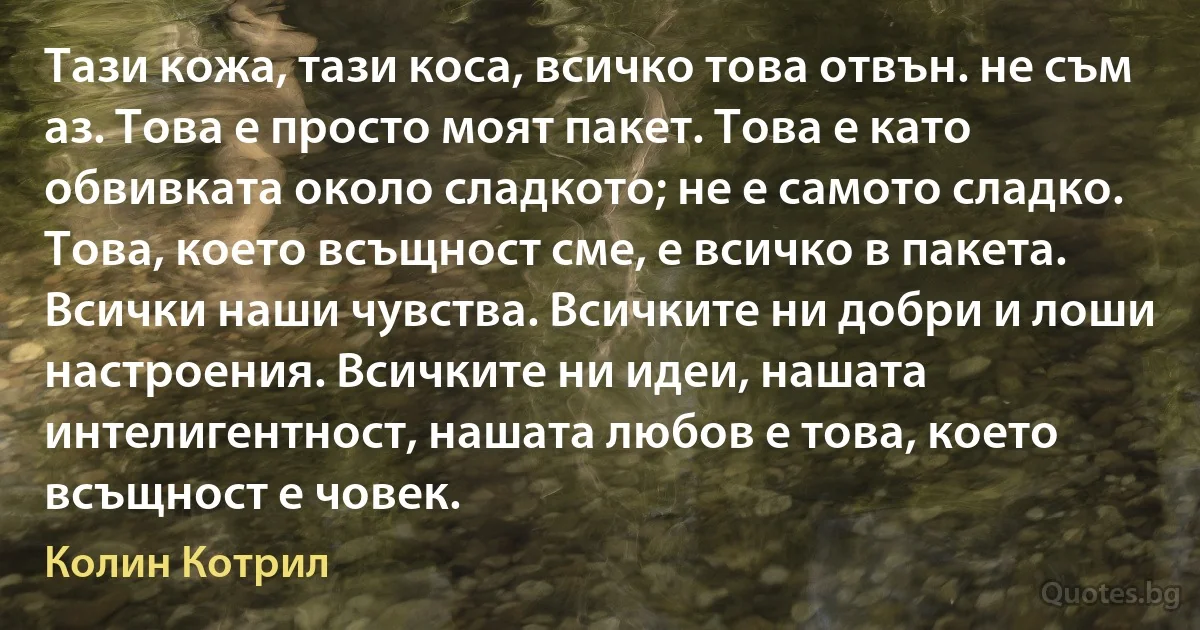 Тази кожа, тази коса, всичко това отвън. не съм аз. Това е просто моят пакет. Това е като обвивката около сладкото; не е самото сладко. Това, което всъщност сме, е всичко в пакета. Всички наши чувства. Всичките ни добри и лоши настроения. Всичките ни идеи, нашата интелигентност, нашата любов е това, което всъщност е човек. (Колин Котрил)