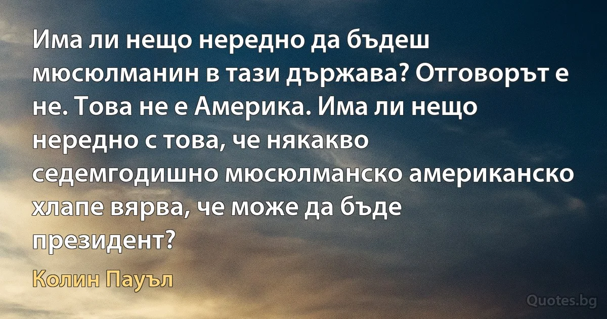 Има ли нещо нередно да бъдеш мюсюлманин в тази държава? Отговорът е не. Това не е Америка. Има ли нещо нередно с това, че някакво седемгодишно мюсюлманско американско хлапе вярва, че може да бъде президент? (Колин Пауъл)