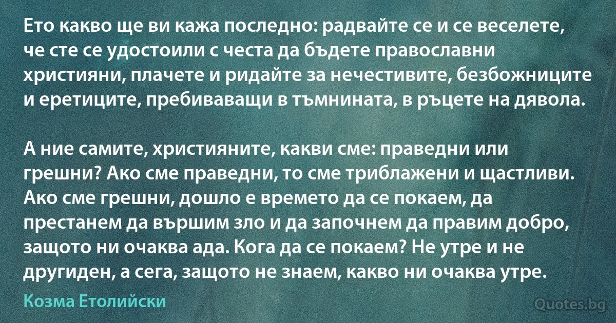 Ето какво ще ви кажа последно: радвайте се и се веселете, че сте се удостоили с честа да бъдете православни християни, плачете и ридайте за нечестивите, безбожниците и еретиците, пребиваващи в тъмнината, в ръцете на дявола.

А ние самите, християните, какви сме: праведни или грешни? Ако сме праведни, то сме триблажени и щастливи. Ако сме грешни, дошло е времето да се покаем, да престанем да вършим зло и да започнем да правим добро, защото ни очаква ада. Кога да се покаем? Не утре и не другиден, а сега, защото не знаем, какво ни очаква утре. (Козма Етолийски)