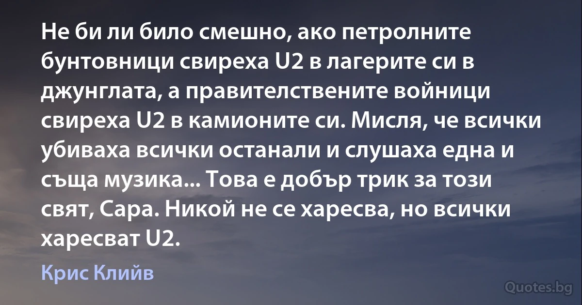 Не би ли било смешно, ако петролните бунтовници свиреха U2 в лагерите си в джунглата, а правителствените войници свиреха U2 в камионите си. Мисля, че всички убиваха всички останали и слушаха една и съща музика... Това е добър трик за този свят, Сара. Никой не се харесва, но всички харесват U2. (Крис Клийв)