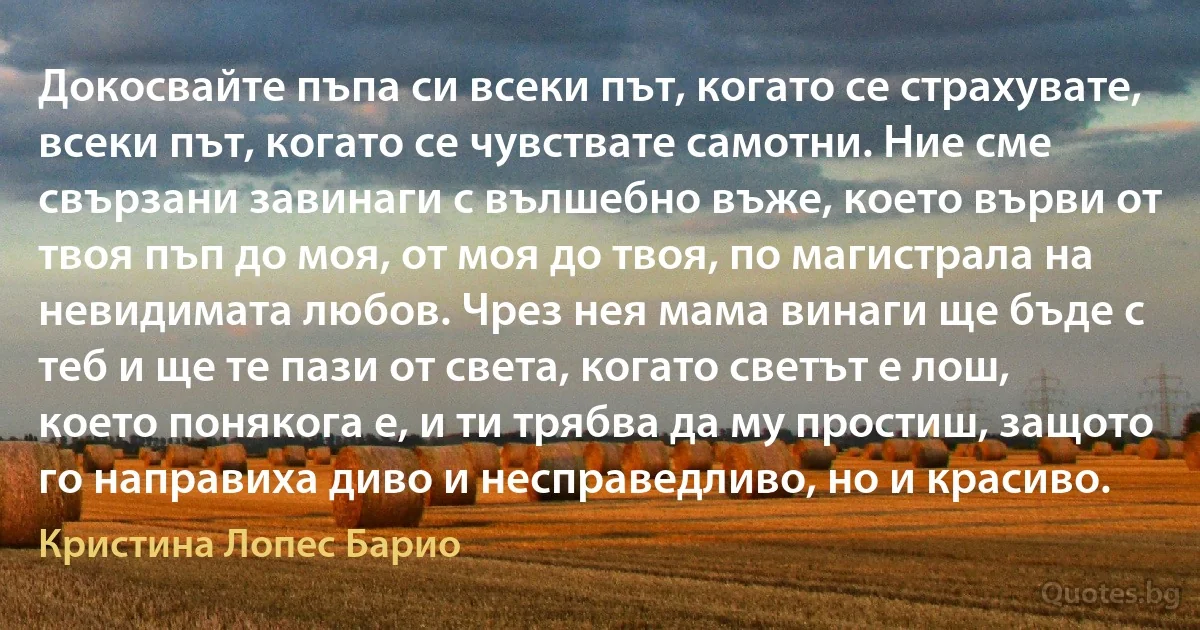 Докосвайте пъпа си всеки път, когато се страхувате, всеки път, когато се чувствате самотни. Ние сме свързани завинаги с вълшебно въже, което върви от твоя пъп до моя, от моя до твоя, по магистрала на невидимата любов. Чрез нея мама винаги ще бъде с теб и ще те пази от света, когато светът е лош, което понякога е, и ти трябва да му простиш, защото го направиха диво и несправедливо, но и красиво. (Кристина Лопес Барио)