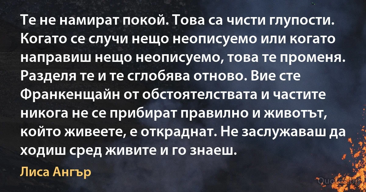 Те не намират покой. Това са чисти глупости. Когато се случи нещо неописуемо или когато направиш нещо неописуемо, това те променя. Разделя те и те сглобява отново. Вие сте Франкенщайн от обстоятелствата и частите никога не се прибират правилно и животът, който живеете, е откраднат. Не заслужаваш да ходиш сред живите и го знаеш. (Лиса Ангър)