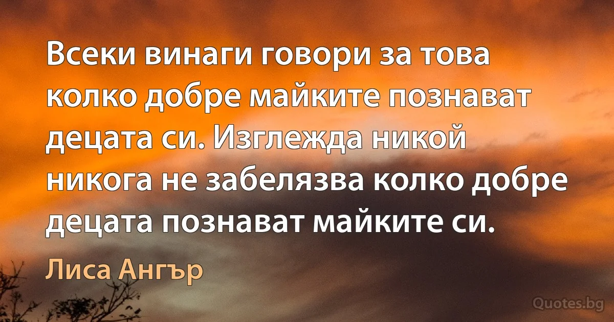 Всеки винаги говори за това колко добре майките познават децата си. Изглежда никой никога не забелязва колко добре децата познават майките си. (Лиса Ангър)