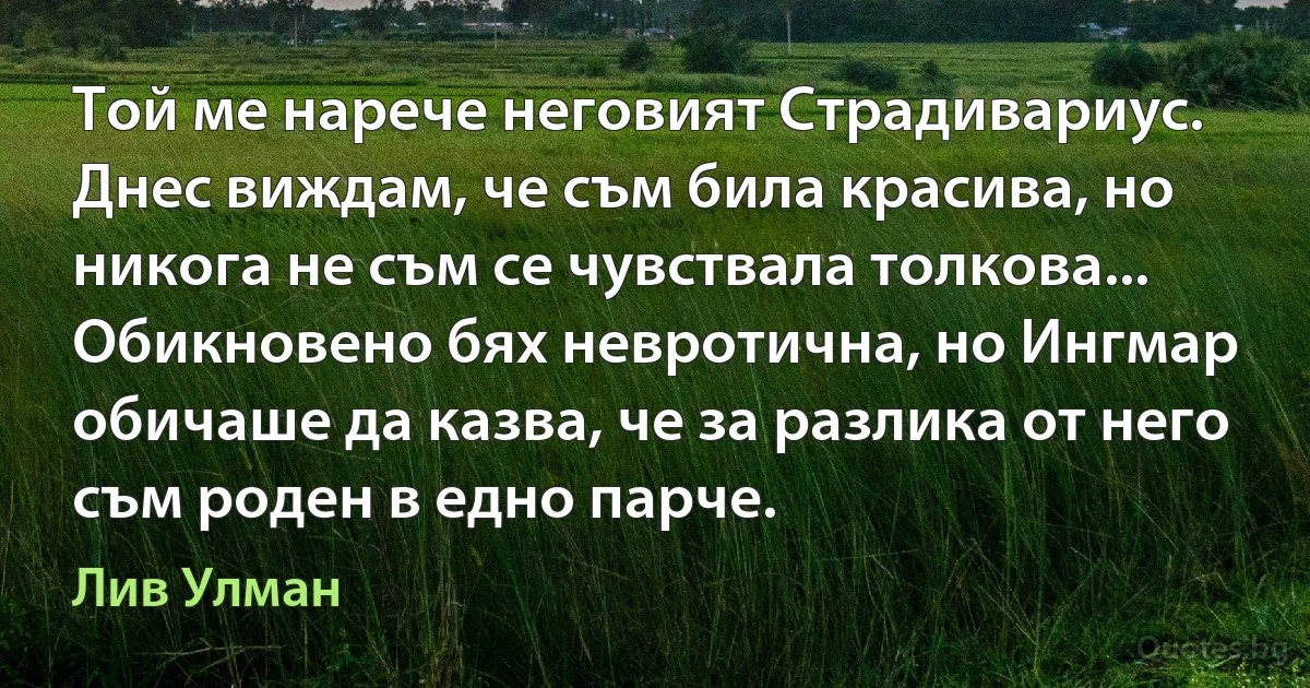 Той ме нарече неговият Страдивариус. Днес виждам, че съм била красива, но никога не съм се чувствала толкова... Обикновено бях невротична, но Ингмар обичаше да казва, че за разлика от него съм роден в едно парче. (Лив Улман)