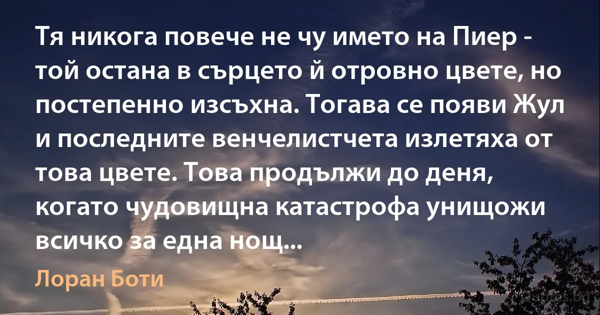 Тя никога повече не чу името на Пиер - той остана в сърцето й отровно цвете, но постепенно изсъхна. Тогава се появи Жул и последните венчелистчета излетяха от това цвете. Това продължи до деня, когато чудовищна катастрофа унищожи всичко за една нощ... (Лоран Боти)