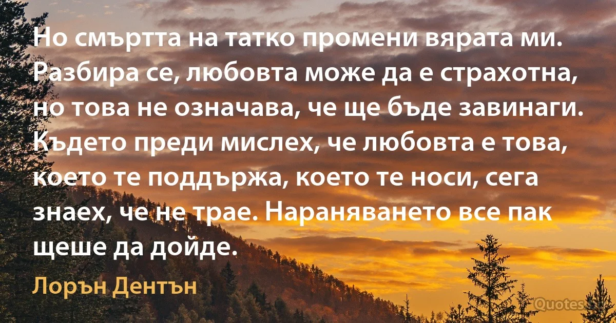 Но смъртта на татко промени вярата ми. Разбира се, любовта може да е страхотна, но това не означава, че ще бъде завинаги. Където преди мислех, че любовта е това, което те поддържа, което те носи, сега знаех, че не трае. Нараняването все пак щеше да дойде. (Лорън Дентън)