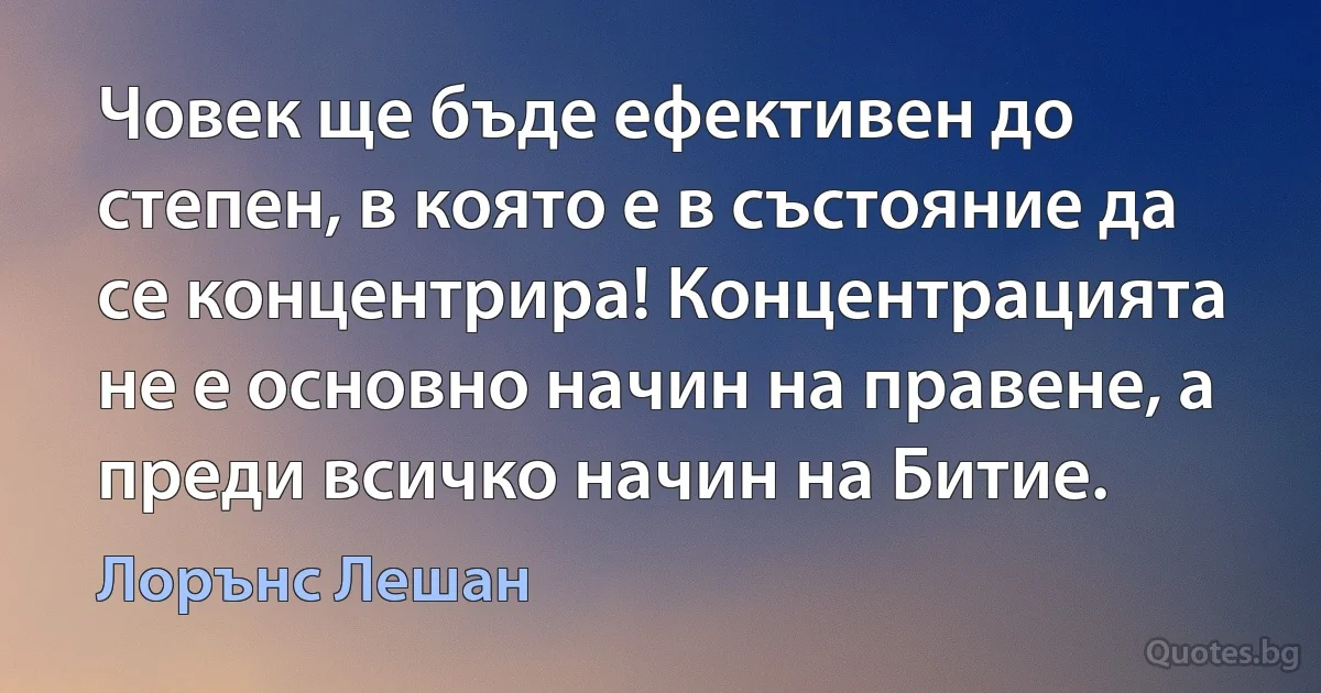 Човек ще бъде ефективен до степен, в която е в състояние да се концентрира! Концентрацията не е основно начин на правене, а преди всичко начин на Битие. (Лорънс Лешан)