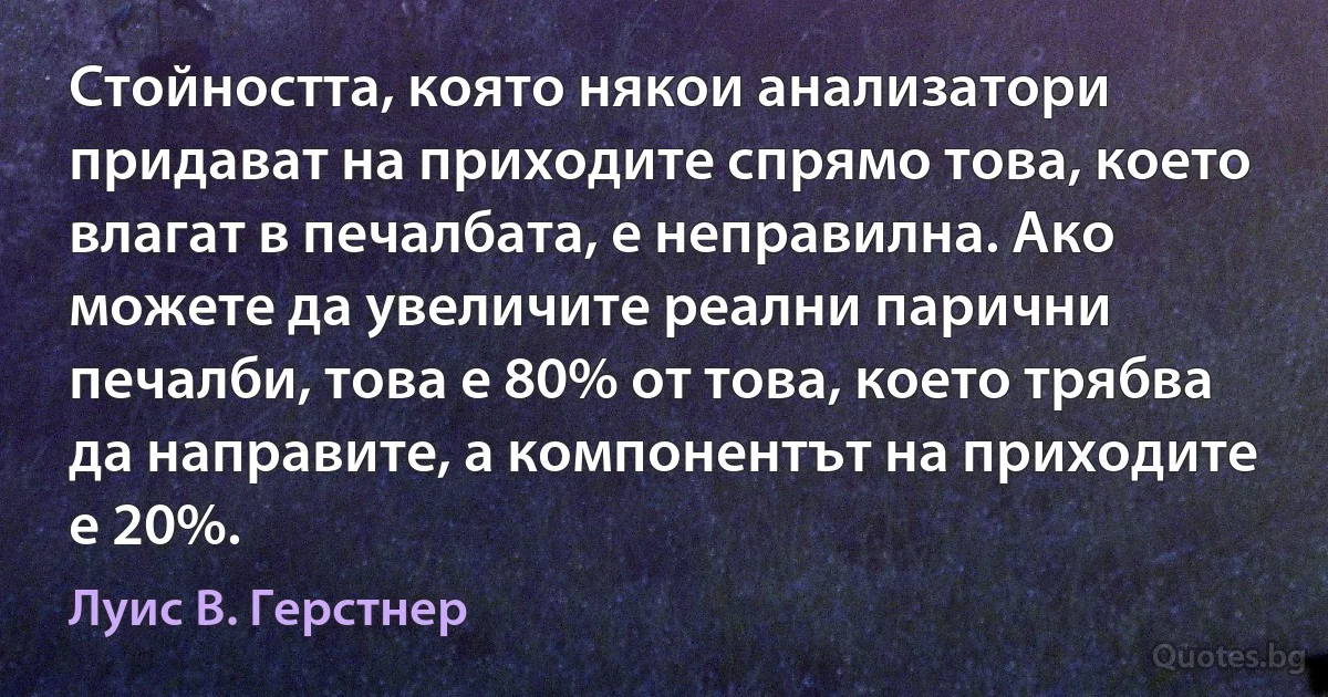 Стойността, която някои анализатори придават на приходите спрямо това, което влагат в печалбата, е неправилна. Ако можете да увеличите реални парични печалби, това е 80% от това, което трябва да направите, а компонентът на приходите е 20%. (Луис В. Герстнер)