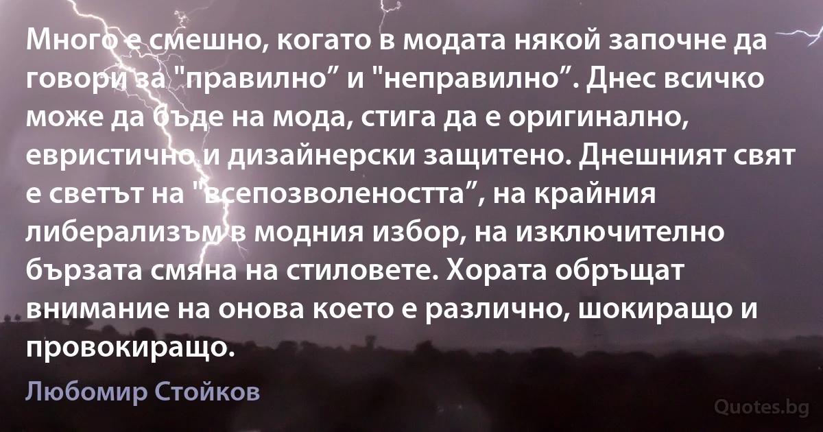 Много е смешно, когато в модата някой започне да говори за "правилно” и "неправилно”. Днес всичко може да бъде на мода, стига да е оригинално, евристично и дизайнерски защитено. Днешният свят е светът на "всепозволеността”, на крайния либерализъм в модния избор, на изключително бързата смяна на стиловете. Хората обръщат внимание на онова което е различно, шокиращо и провокиращо. (Любомир Стойков)