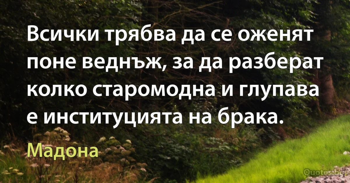 Всички трябва да се оженят поне веднъж, за да разберат колко старомодна и глупава е институцията на брака. (Мадона)