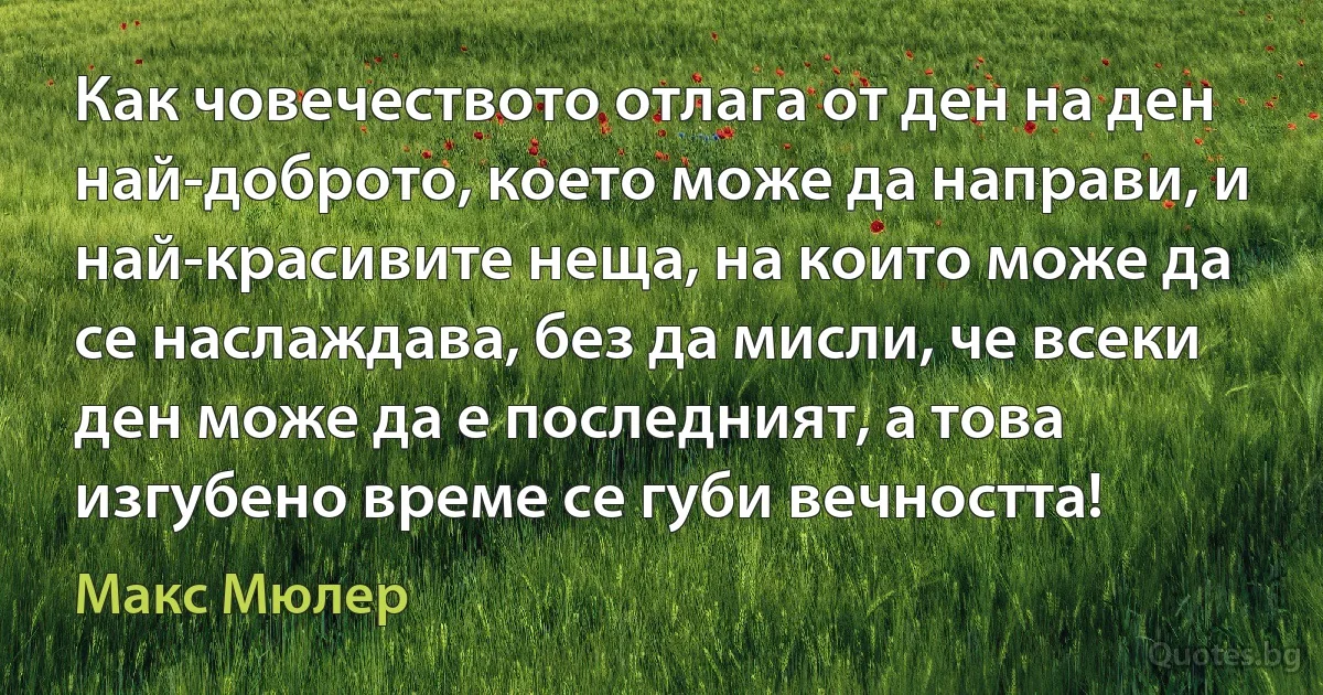 Как човечеството отлага от ден на ден най-доброто, което може да направи, и най-красивите неща, на които може да се наслаждава, без да мисли, че всеки ден може да е последният, а това изгубено време се губи вечността! (Макс Мюлер)