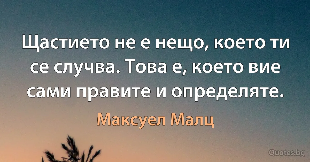 Щастието не е нещо, което ти се случва. Това е, което вие сами правите и определяте. (Максуел Малц)