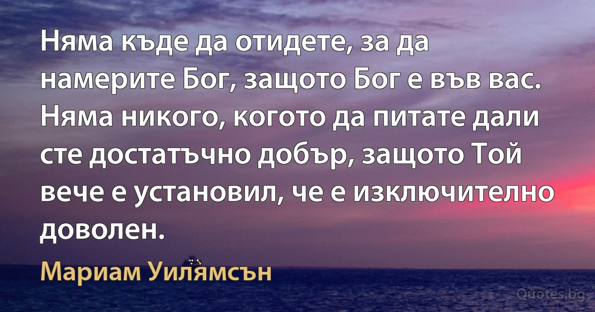 Няма къде да отидете, за да намерите Бог, защото Бог е във вас. Няма никого, когото да питате дали сте достатъчно добър, защото Той вече е установил, че е изключително доволен. (Мариам Уилямсън)