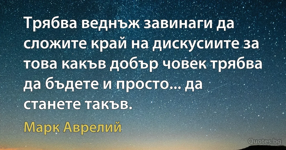 Трябва веднъж завинаги да сложите край на дискусиите за това какъв добър човек трябва да бъдете и просто... да станете такъв. (Марк Аврелий)