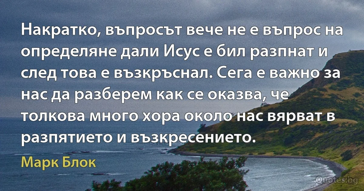 Накратко, въпросът вече не е въпрос на определяне дали Исус е бил разпнат и след това е възкръснал. Сега е важно за нас да разберем как се оказва, че толкова много хора около нас вярват в разпятието и възкресението. (Марк Блок)