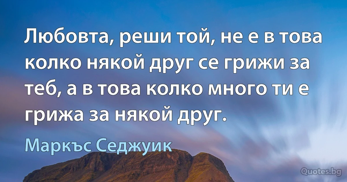 Любовта, реши той, не е в това колко някой друг се грижи за теб, а в това колко много ти е грижа за някой друг. (Маркъс Седжуик)