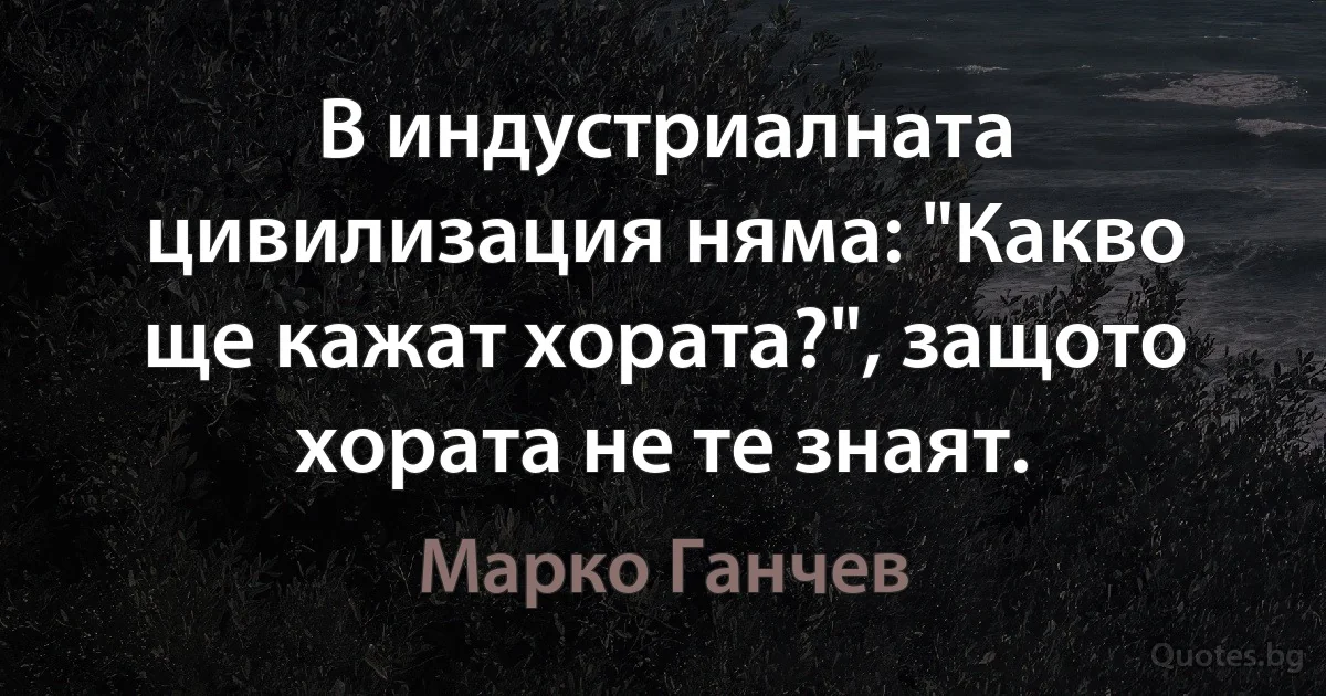 В индустриалната цивилизация няма: "Какво ще кажат хората?", защото хората не те знаят. (Марко Ганчев)