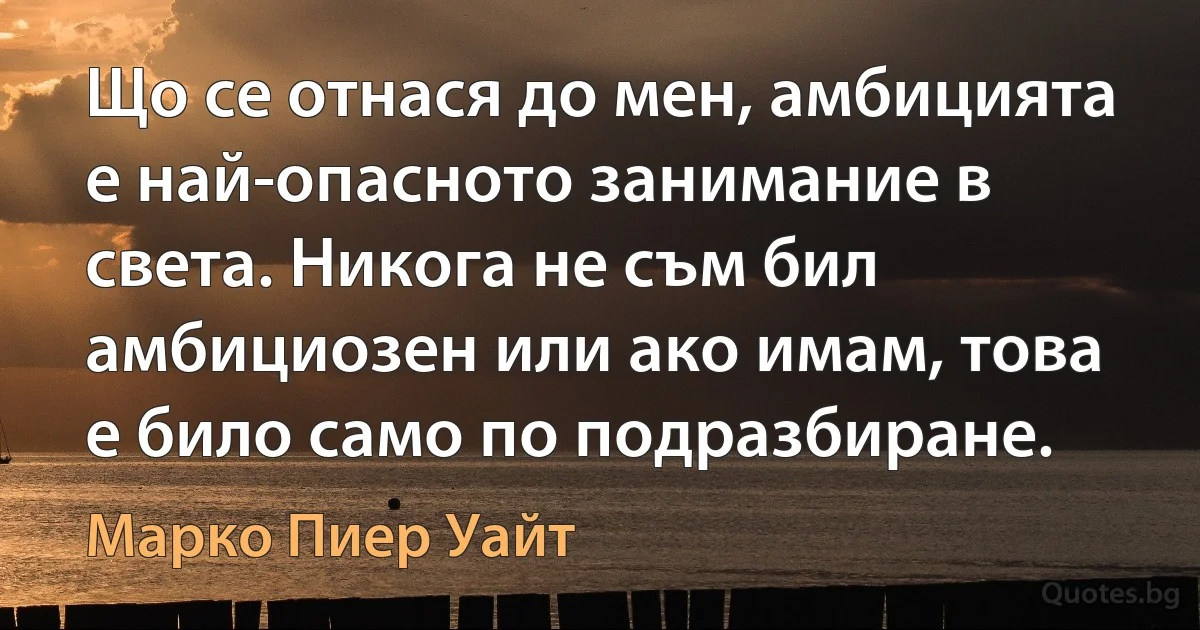 Що се отнася до мен, амбицията е най-опасното занимание в света. Никога не съм бил амбициозен или ако имам, това е било само по подразбиране. (Марко Пиер Уайт)