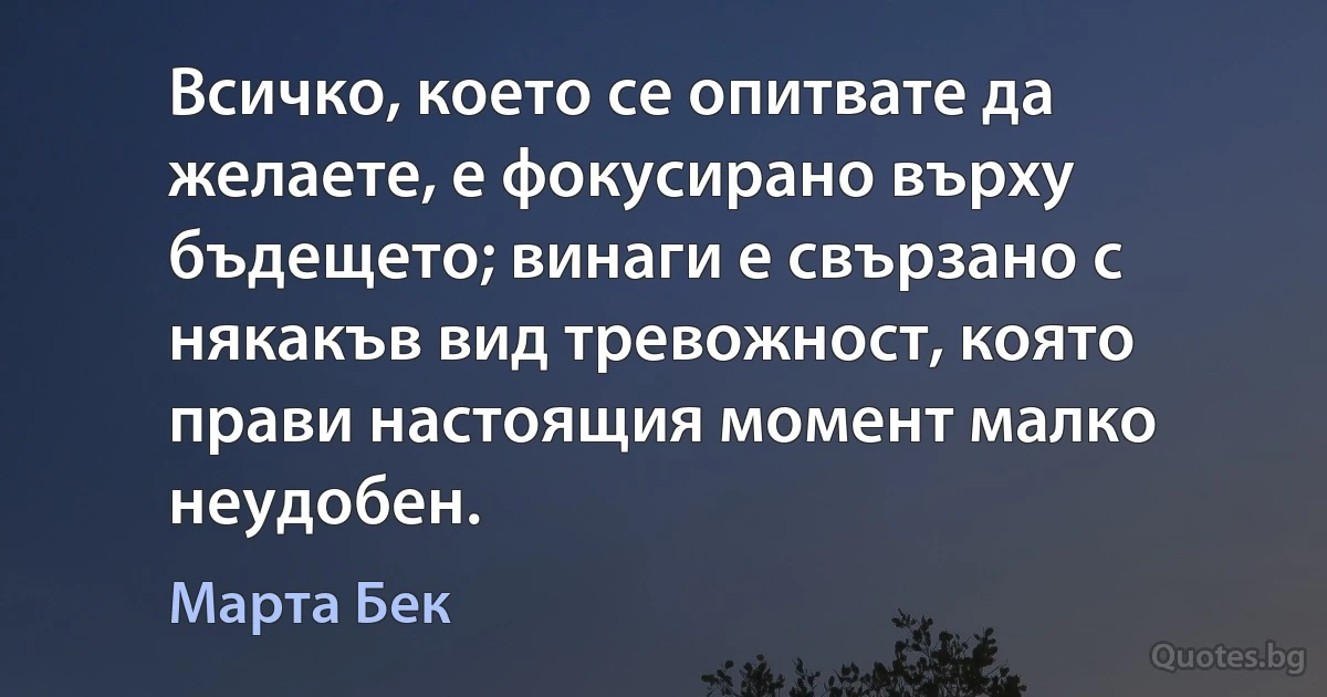 Всичко, което се опитвате да желаете, е фокусирано върху бъдещето; винаги е свързано с някакъв вид тревожност, която прави настоящия момент малко неудобен. (Марта Бек)