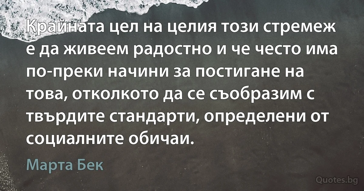 Крайната цел на целия този стремеж е да живеем радостно и че често има по-преки начини за постигане на това, отколкото да се съобразим с твърдите стандарти, определени от социалните обичаи. (Марта Бек)