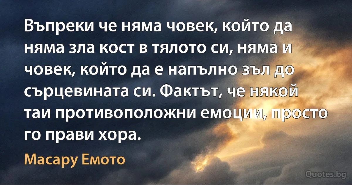 Въпреки че няма човек, който да няма зла кост в тялото си, няма и човек, който да е напълно зъл до сърцевината си. Фактът, че някой таи противоположни емоции, просто го прави хора. (Масару Емото)