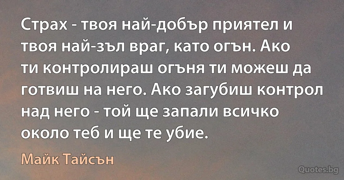 Страх - твоя най-добър приятел и твоя най-зъл враг, като огън. Ако ти контролираш огъня ти можеш да готвиш на него. Ако загубиш контрол над него - той ще запали всичко около теб и ще те убие. (Майк Тайсън)