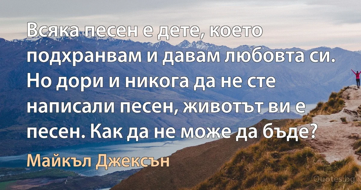 Всяка песен е дете, което подхранвам и давам любовта си. Но дори и никога да не сте написали песен, животът ви е песен. Как да не може да бъде? (Майкъл Джексън)