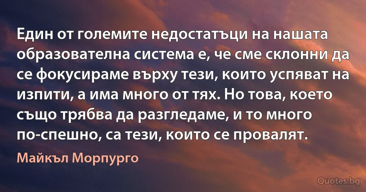 Един от големите недостатъци на нашата образователна система е, че сме склонни да се фокусираме върху тези, които успяват на изпити, а има много от тях. Но това, което също трябва да разгледаме, и то много по-спешно, са тези, които се провалят. (Майкъл Морпурго)