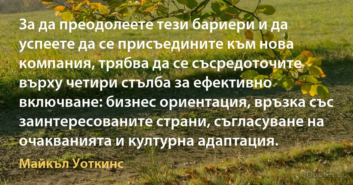 За да преодолеете тези бариери и да успеете да се присъедините към нова компания, трябва да се съсредоточите върху четири стълба за ефективно включване: бизнес ориентация, връзка със заинтересованите страни, съгласуване на очакванията и културна адаптация. (Майкъл Уоткинс)