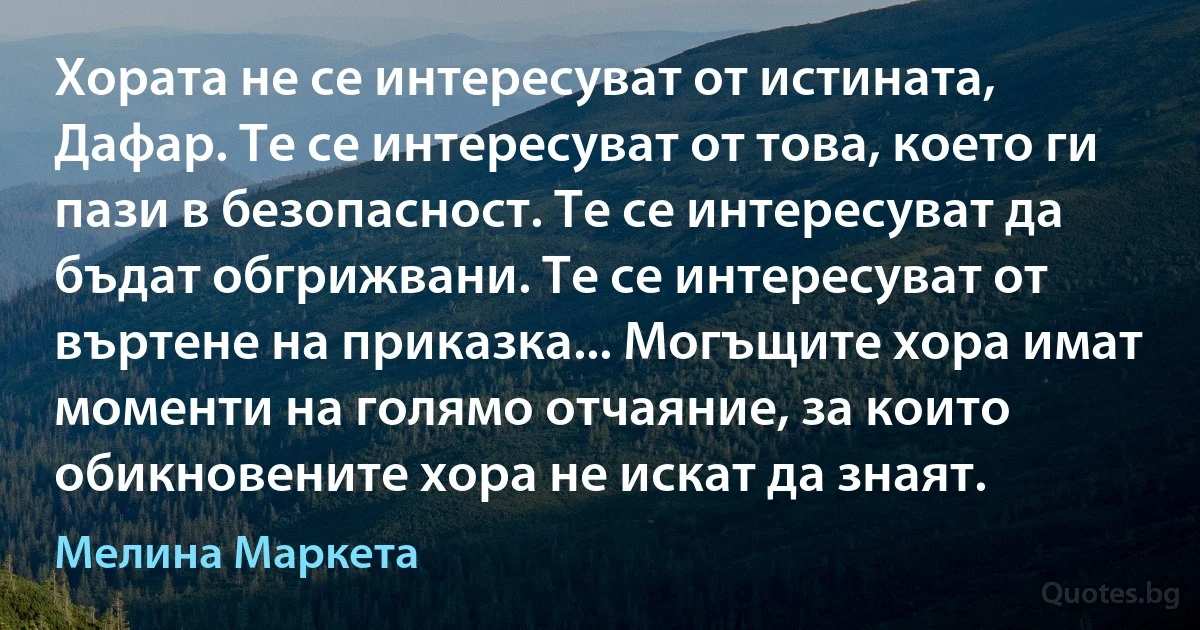 Хората не се интересуват от истината, Дафар. Те се интересуват от това, което ги пази в безопасност. Те се интересуват да бъдат обгрижвани. Те се интересуват от въртене на приказка... Могъщите хора имат моменти на голямо отчаяние, за които обикновените хора не искат да знаят. (Мелина Маркета)