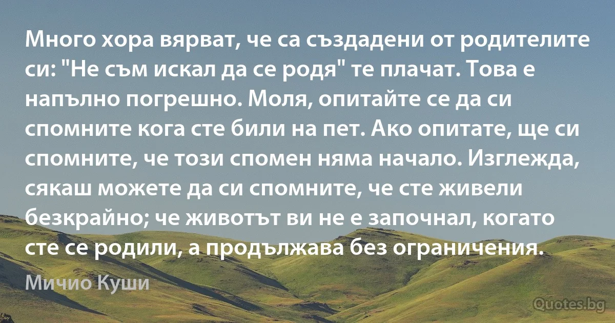 Много хора вярват, че са създадени от родителите си: "Не съм искал да се родя" те плачат. Това е напълно погрешно. Моля, опитайте се да си спомните кога сте били на пет. Ако опитате, ще си спомните, че този спомен няма начало. Изглежда, сякаш можете да си спомните, че сте живели безкрайно; че животът ви не е започнал, когато сте се родили, а продължава без ограничения. (Мичио Куши)