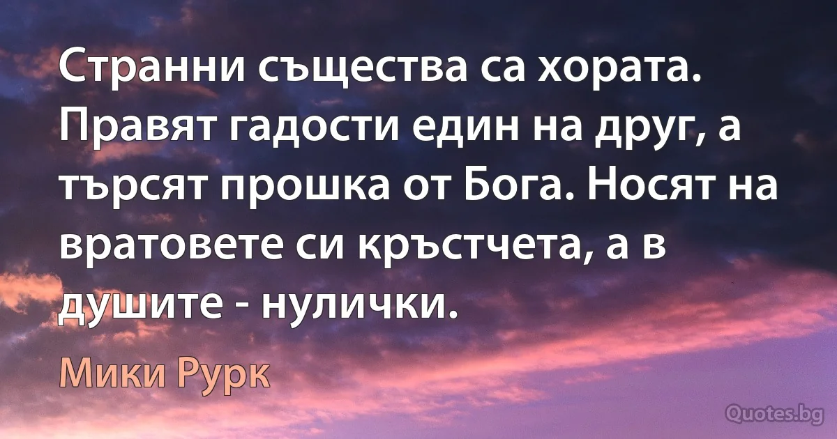 Странни същества са хората. Правят гадости един на друг, а търсят прошка от Бога. Носят на вратовете си кръстчета, а в душите - нулички. (Мики Рурк)