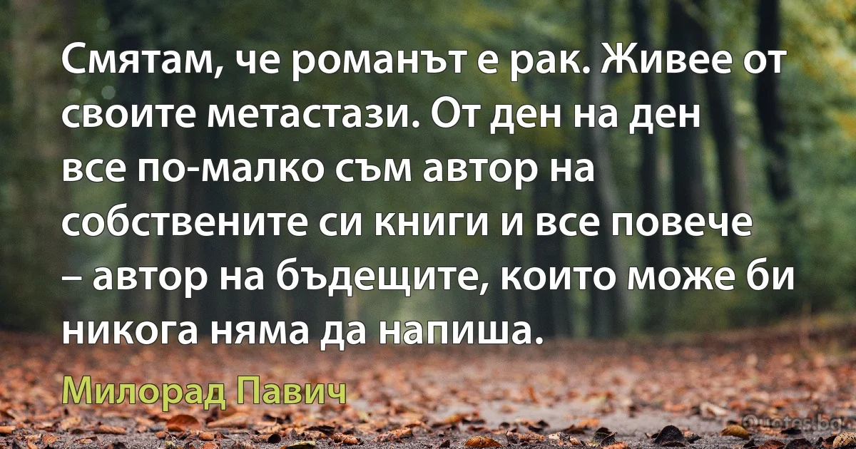 Смятам, че романът е рак. Живее от своите метастази. От ден на ден все по-малко съм автор на собствените си книги и все повече – автор на бъдещите, които може би никога няма да напиша. (Милорад Павич)