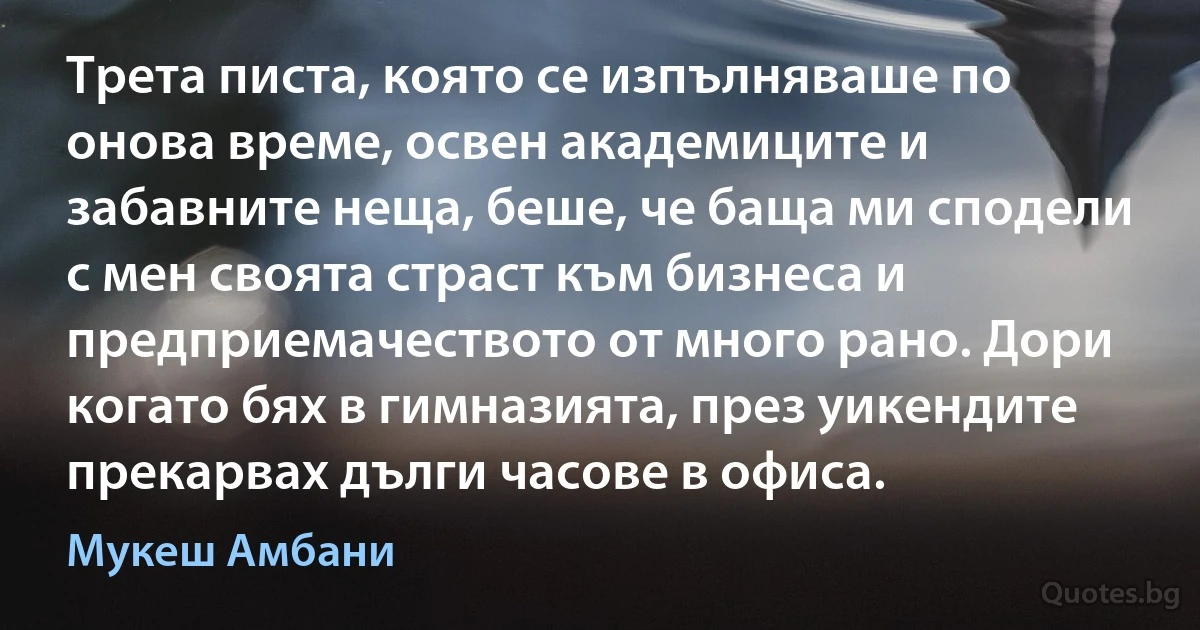 Трета писта, която се изпълняваше по онова време, освен академиците и забавните неща, беше, че баща ми сподели с мен своята страст към бизнеса и предприемачеството от много рано. Дори когато бях в гимназията, през уикендите прекарвах дълги часове в офиса. (Мукеш Амбани)