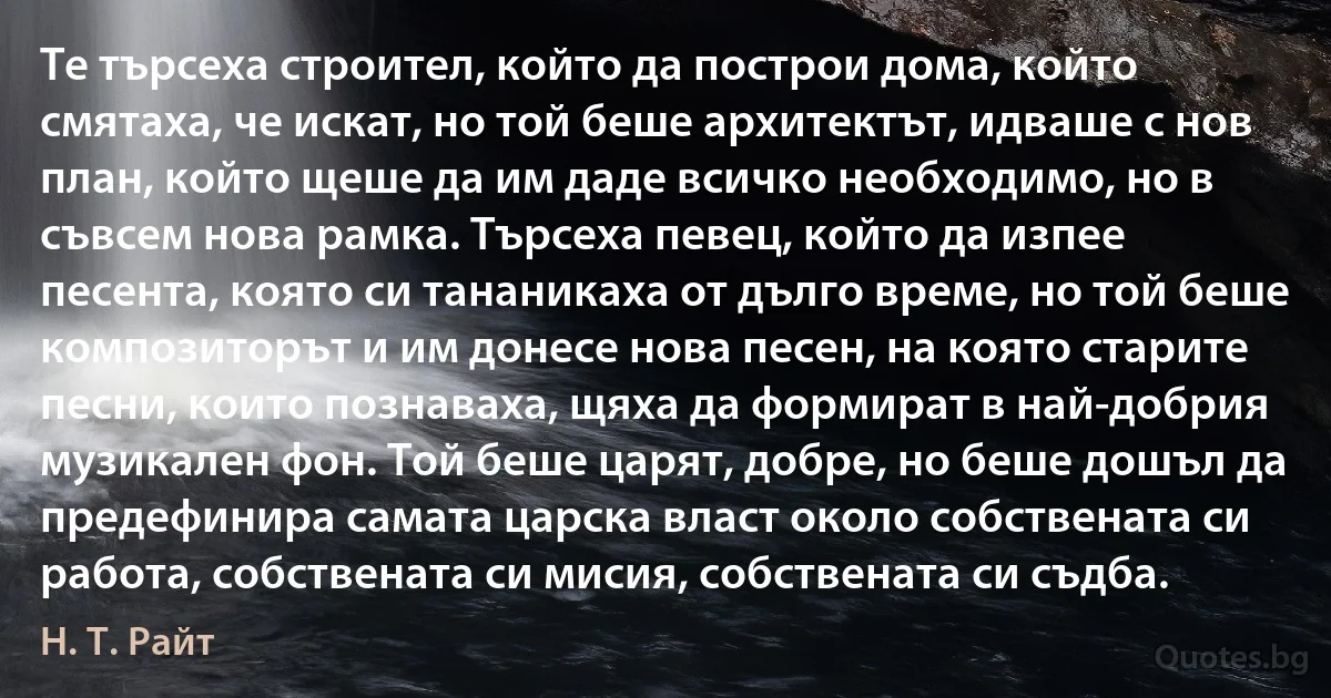 Те търсеха строител, който да построи дома, който смятаха, че искат, но той беше архитектът, идваше с нов план, който щеше да им даде всичко необходимо, но в съвсем нова рамка. Търсеха певец, който да изпее песента, която си тананикаха от дълго време, но той беше композиторът и им донесе нова песен, на която старите песни, които познаваха, щяха да формират в най-добрия музикален фон. Той беше царят, добре, но беше дошъл да предефинира самата царска власт около собствената си работа, собствената си мисия, собствената си съдба. (Н. Т. Райт)