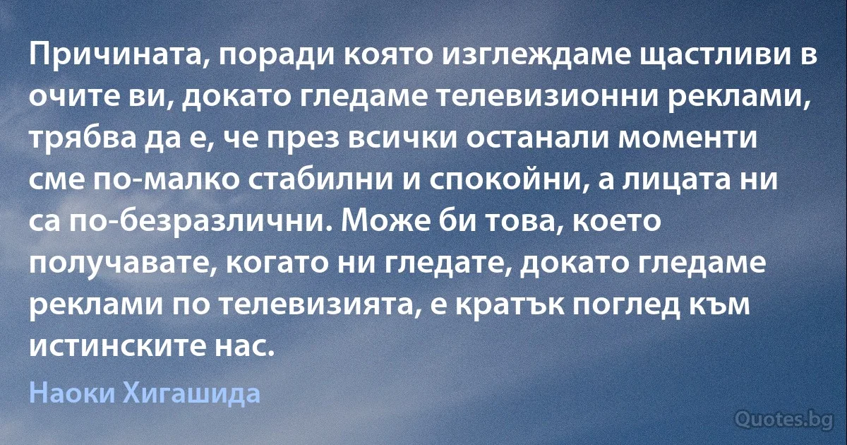 Причината, поради която изглеждаме щастливи в очите ви, докато гледаме телевизионни реклами, трябва да е, че през всички останали моменти сме по-малко стабилни и спокойни, а лицата ни са по-безразлични. Може би това, което получавате, когато ни гледате, докато гледаме реклами по телевизията, е кратък поглед към истинските нас. (Наоки Хигашида)